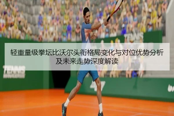轻重量级拳坛比沃尔头衔格局变化与对位优势分析及未来走势深度解读