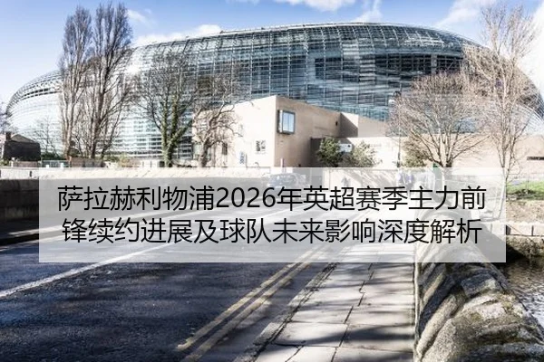 萨拉赫利物浦2026年英超赛季主力前锋续约进展及球队未来影响深度解析